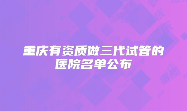 重庆有资质做三代试管的医院名单公布