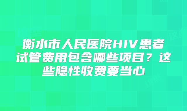 衡水市人民医院HIV患者试管费用包含哪些项目？这些隐性收费要当心