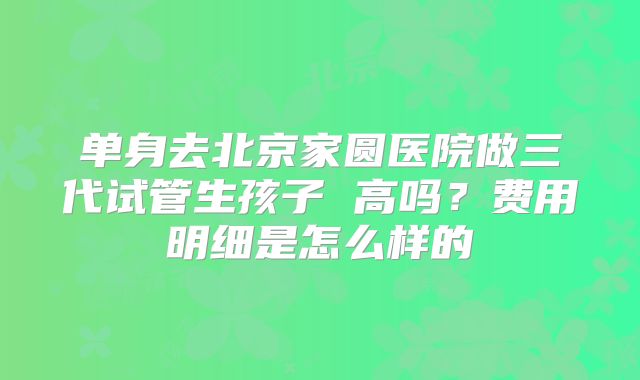 单身去北京家圆医院做三代试管生孩子 高吗?费用明细是怎么样的
