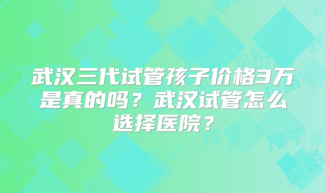 武汉三代试管孩子价格3万是真的吗?武汉试管怎么选择医院?