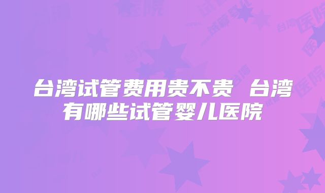 台湾试管费用贵不贵 台湾有哪些试管婴儿医院
