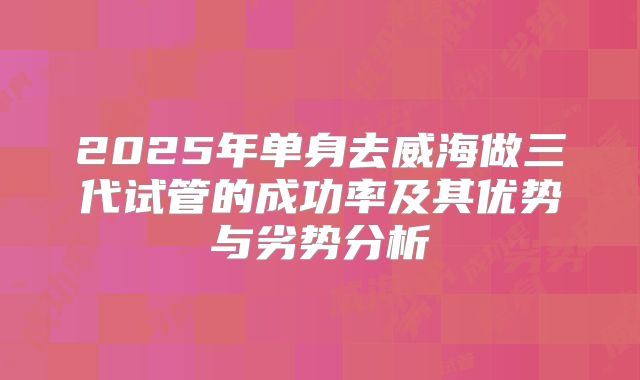 2025年单身去威海做三代试管的成功率及其优势与劣势分析