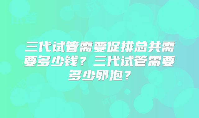 三代试管需要促排总共需要多少钱？三代试管需要多少卵泡？