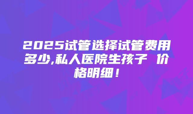 2025试管选择试管费用多少,私人医院生孩子 价格明细!