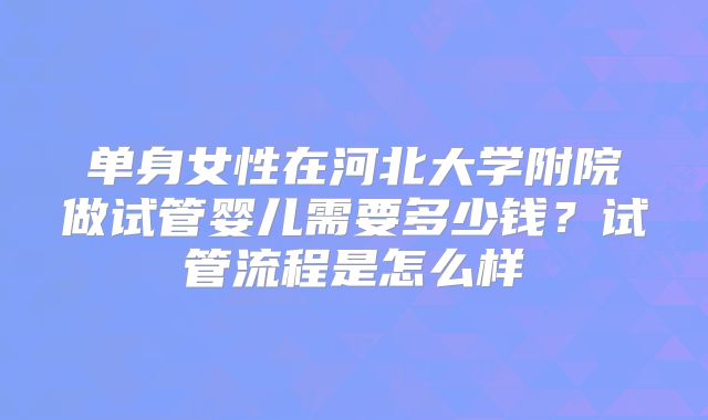 单身女性在河北大学附院做试管婴儿需要多少钱？试管流程是怎么样