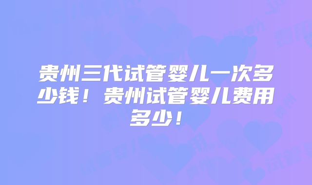 贵州三代试管婴儿一次多少钱！贵州试管婴儿费用多少！