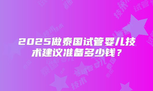 2025做泰国试管婴儿技术建议准备多少钱?