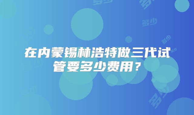在内蒙锡林浩特做三代试管要多少费用？