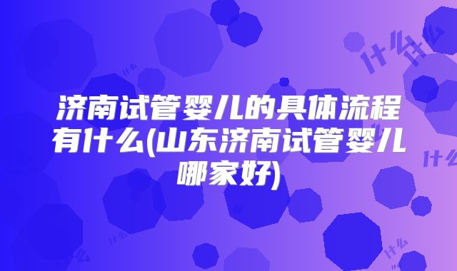 济南试管婴儿的具体流程有什么(山东济南试管婴儿哪家好)