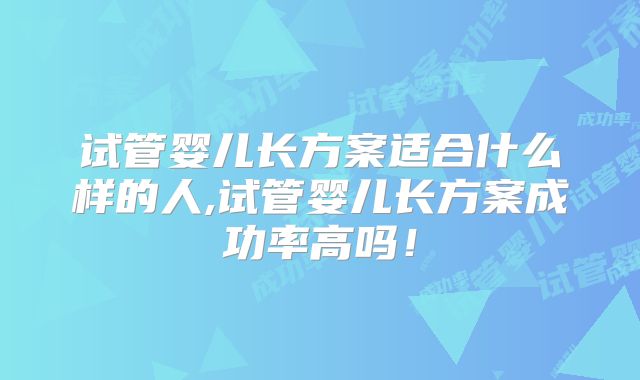 试管婴儿长方案适合什么样的人,试管婴儿长方案成功率高吗！