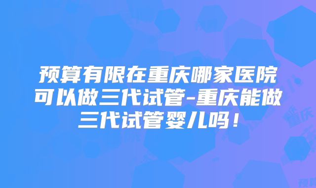 预算有限在重庆哪家医院可以做三代试管-重庆能做三代试管婴儿吗！