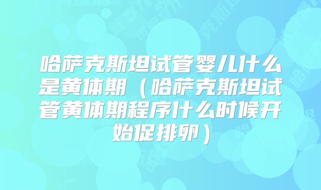 哈萨克斯坦试管婴儿什么是黄体期(哈萨克斯坦试管黄体期程序什么时候开始促排卵)
