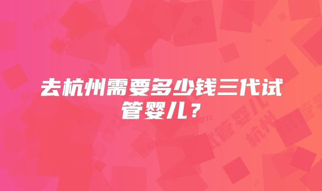 去杭州需要多少钱三代试管婴儿？