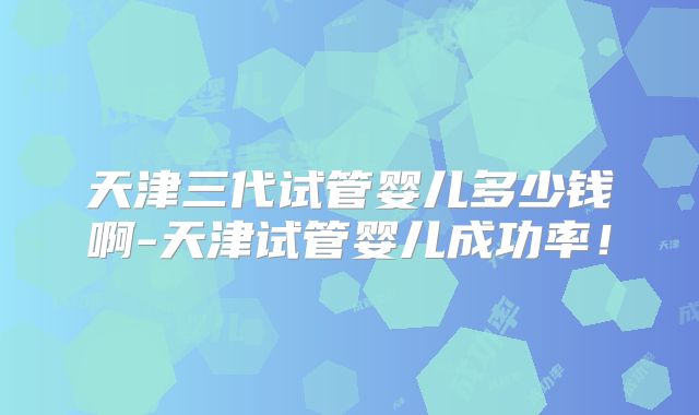 天津三代试管婴儿多少钱啊-天津试管婴儿成功率！