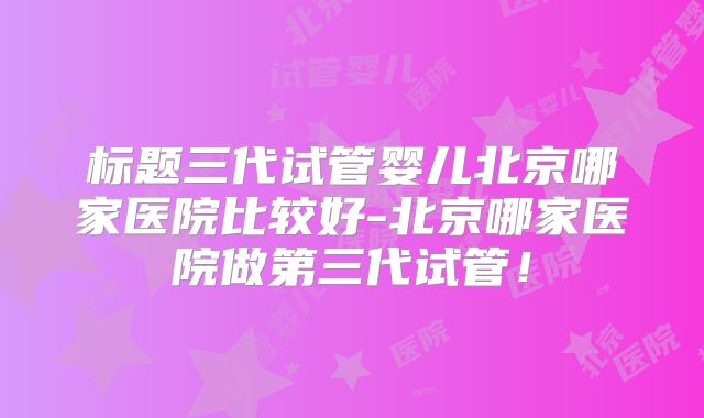 标题三代试管婴儿北京哪家医院比较好-北京哪家医院做第三代试管！