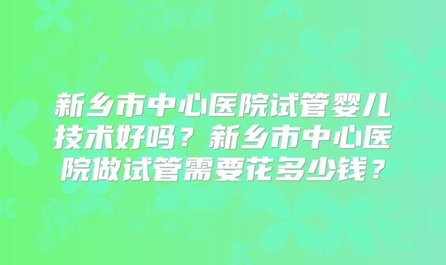 新乡市中心医院试管婴儿技术好吗？新乡市中心医院做试管需要花多少钱？