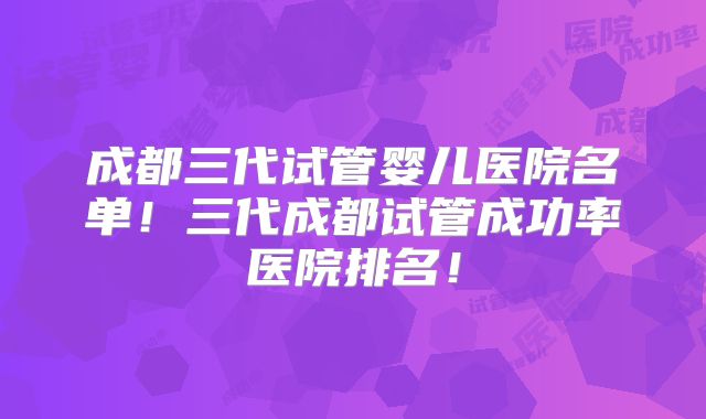 成都三代试管婴儿医院名单！三代成都试管成功率医院排名！