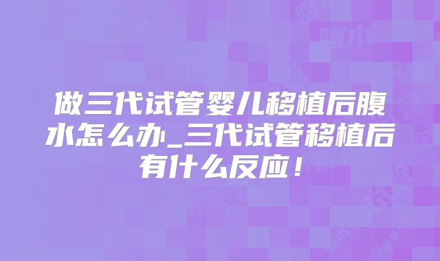 做三代试管婴儿移植后腹水怎么办_三代试管移植后有什么反应！