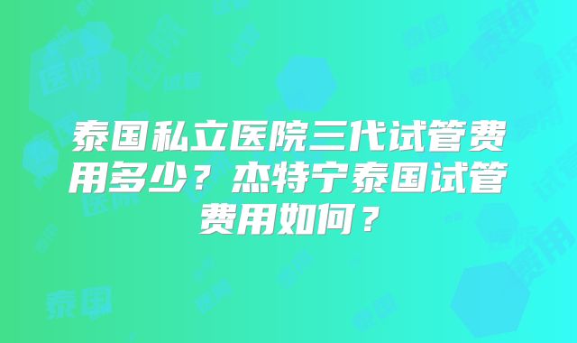 泰国私立医院三代试管费用多少？杰特宁泰国试管费用如何？