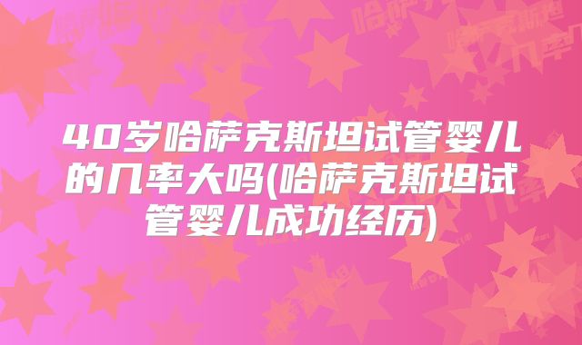 40岁哈萨克斯坦试管婴儿的几率大吗(哈萨克斯坦试管婴儿成功经历)