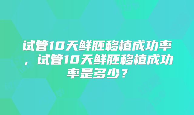 试管10天鲜胚移植成功率，试管10天鲜胚移植成功率是多少？