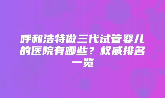 呼和浩特做三代试管婴儿的医院有哪些？权威排名一览
