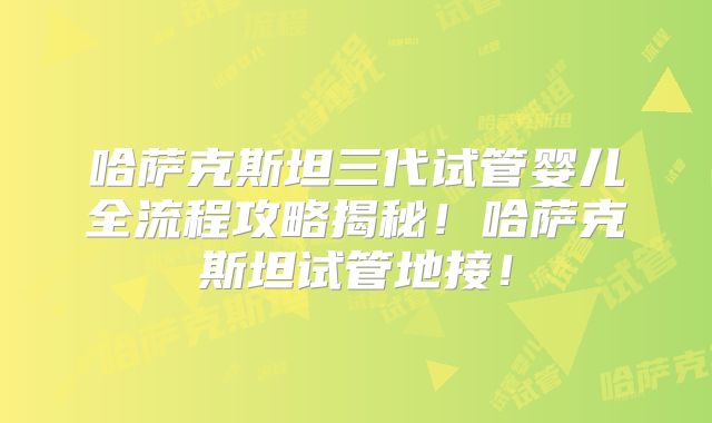 哈萨克斯坦三代试管婴儿全流程攻略揭秘！哈萨克斯坦试管地接！