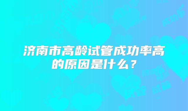 济南市高龄试管成功率高的原因是什么?