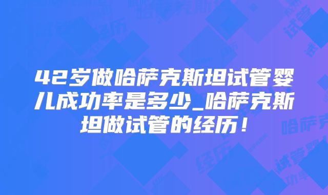 42岁做哈萨克斯坦试管婴儿成功率是多少_哈萨克斯坦做试管的经历！