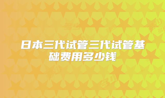 日本三代试管三代试管基础费用多少钱