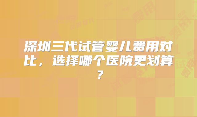 深圳三代试管婴儿费用对比，选择哪个医院更划算？