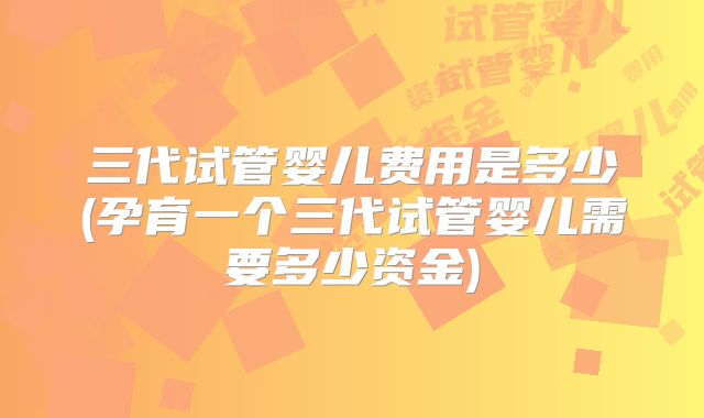 三代试管婴儿费用是多少(孕育一个三代试管婴儿需要多少资金)