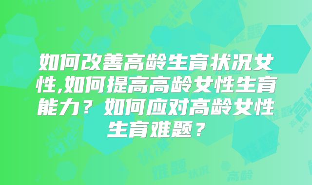 如何改善高龄生育状况女性,如何提高高龄女性生育能力？如何应对高龄女性生育难题？