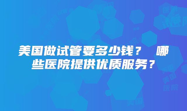 美国做试管要多少钱？ 哪些医院提供优质服务？