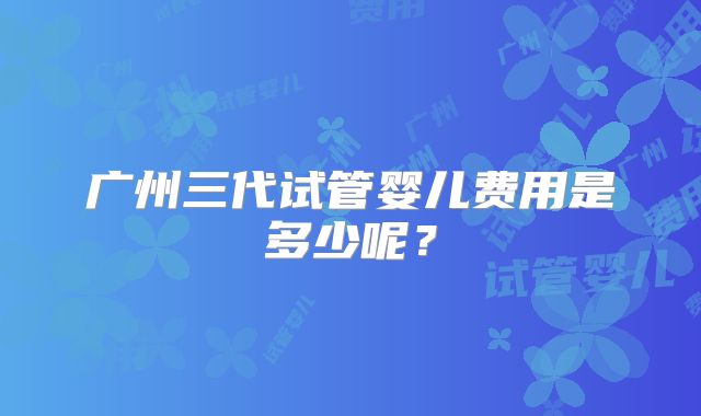 广州三代试管婴儿费用是多少呢？