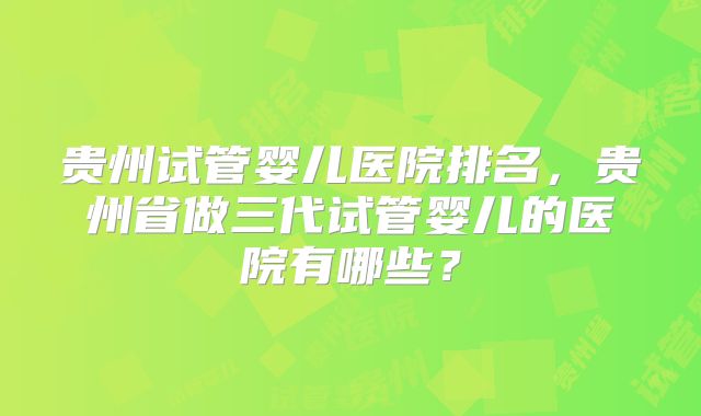 贵州试管婴儿医院排名，贵州省做三代试管婴儿的医院有哪些？