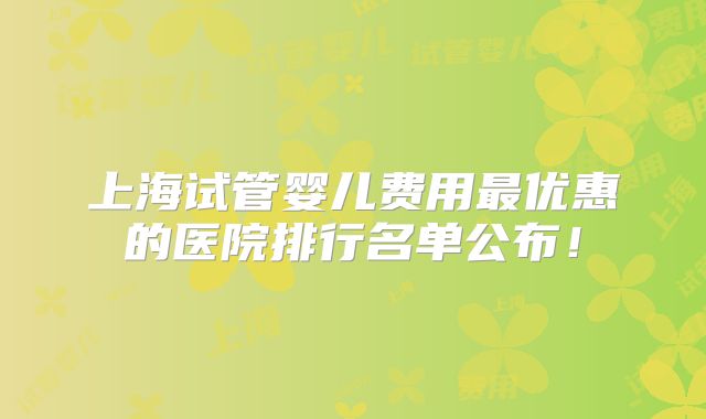 上海试管婴儿费用最优惠的医院排行名单公布!