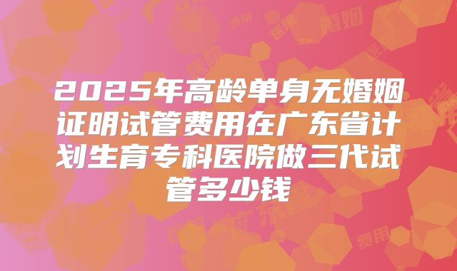 2025年高龄单身无婚姻证明试管费用在广东省计划生育专科医院做三代试管多少钱