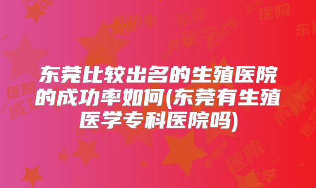 东莞比较出名的生殖医院的成功率如何(东莞有生殖医学专科医院吗)