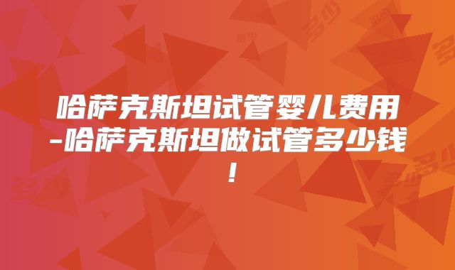 哈萨克斯坦试管婴儿费用-哈萨克斯坦做试管多少钱！