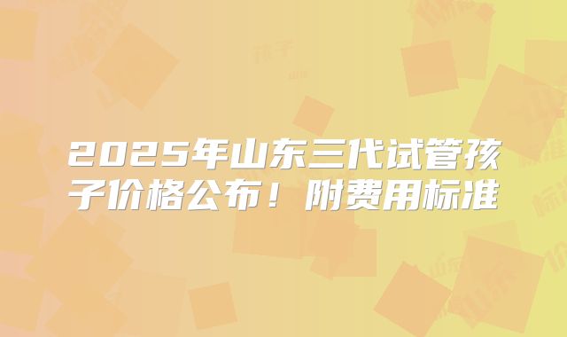 2025年山东三代试管孩子价格公布！附费用标准