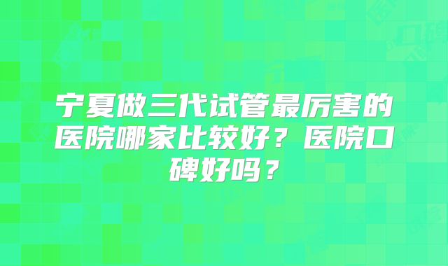 宁夏做三代试管最厉害的医院哪家比较好？医院口碑好吗？