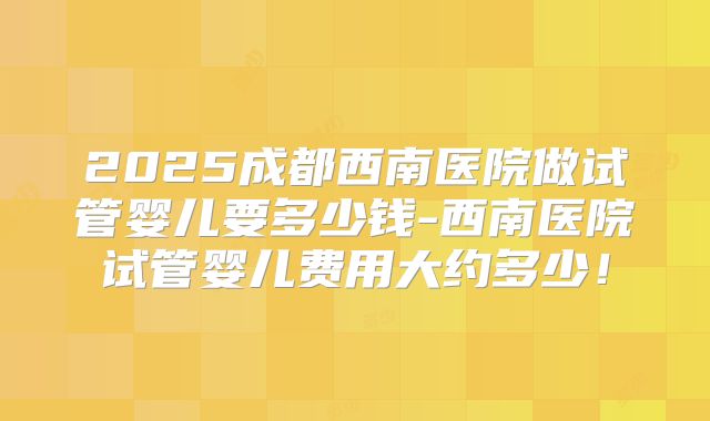 2025成都西南医院做试管婴儿要多少钱-西南医院试管婴儿费用大约多少！