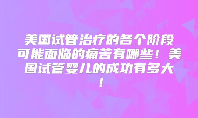 美国试管治疗的各个阶段可能面临的痛苦有哪些！美国试管婴儿的成功有多大！