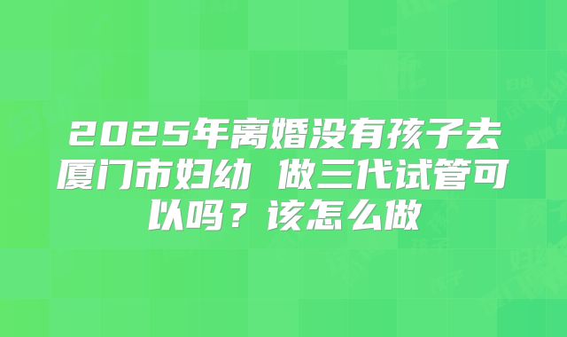 2025年离婚没有孩子去厦门市妇幼 做三代试管可以吗?该怎么做