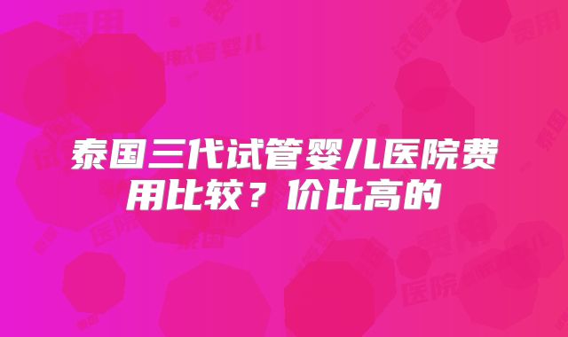 泰国三代试管婴儿医院费用比较?价比高的