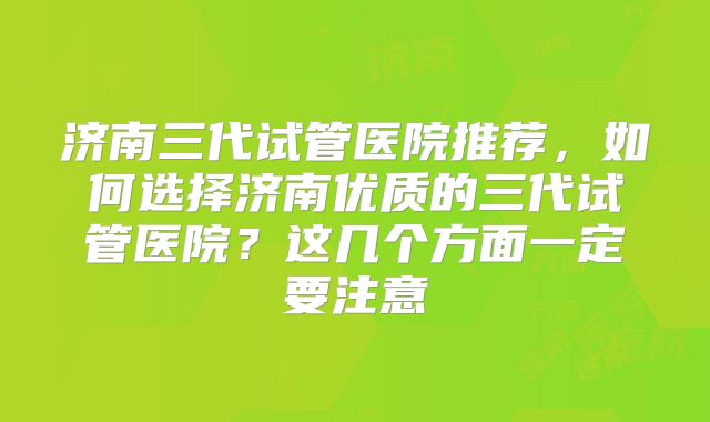 济南三代试管医院推荐，如何选择济南优质的三代试管医院？这几个方面一定要注意