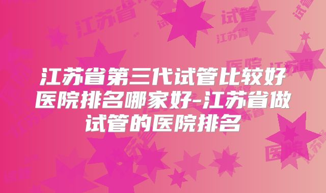 江苏省第三代试管比较好医院排名哪家好-江苏省做试管的医院排名