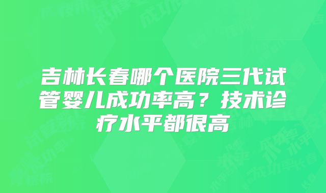 吉林长春哪个医院三代试管婴儿成功率高？技术诊疗水平都很高