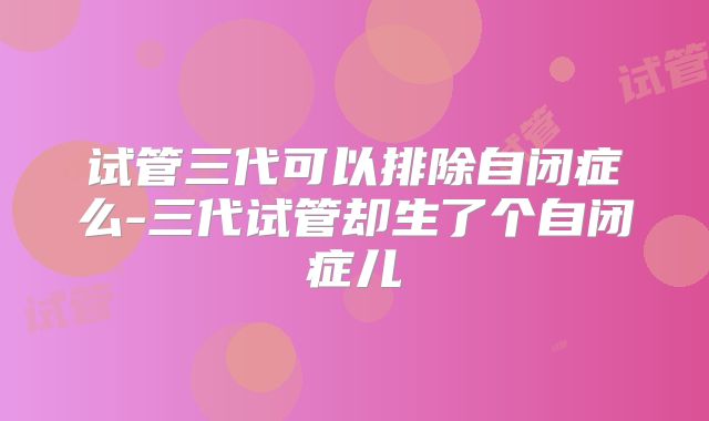 试管三代可以排除自闭症么-三代试管却生了个自闭症儿